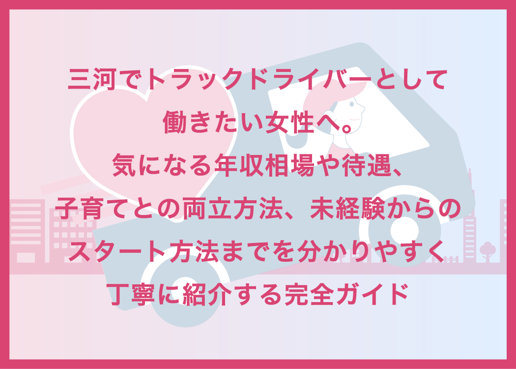 三河でトラックドライバーとして働きたい女性へ。気になる年収相場や待遇、子育てとの両立方法、未経験からのスタート方法までを分かりやすく丁寧に紹介する完全ガイド