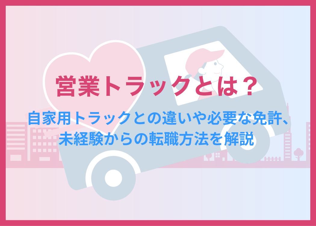 営業トラックとは?自家用トラックとの違いや必要な免許、未経験からの転職方法を解説
