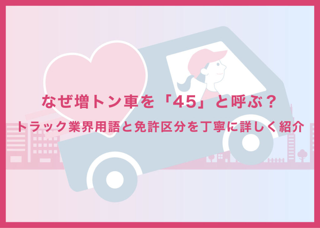 なぜ増トン車を「45」と呼ぶ？トラック業界用語と免許区分を丁寧に詳しく紹介