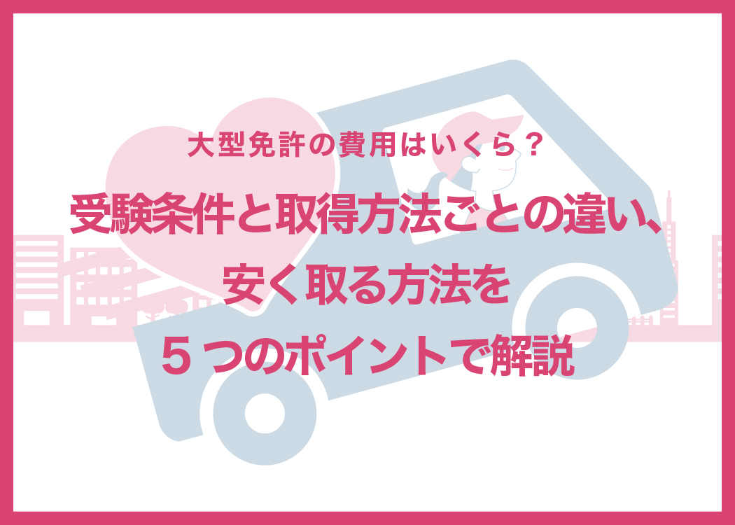 大型免許の費用はいくら?受験条件と取得方法ごとの違い、安く取る方法を5つのポイントで解説